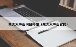 顺德东莞大岭山网站搭建（东莞大岭山官网）