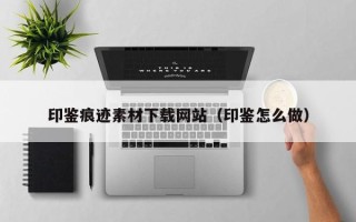 顺德印鉴痕迹素材下载网站（印鉴怎么做）