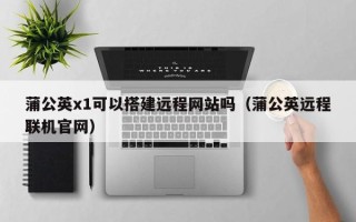 顺德蒲公英x1可以搭建远程网站吗（蒲公英远程联机官网）